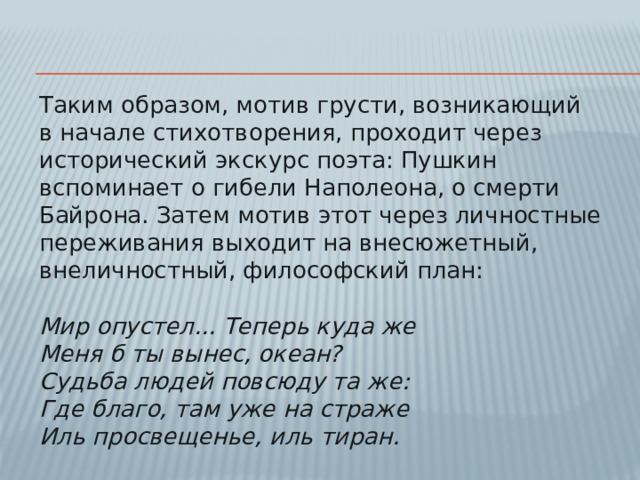 Таким образом, мотив грусти, возникающий в начале стихотворения, проходит через исторический экскурс поэта: Пушкин вспоминает о гибели Наполеона, о смерти Байрона. Затем мотив этот через личностные переживания выходит на внесюжетный, внеличностный, философский план:   Мир опустел... Теперь куда же  Меня б ты вынес, океан?  Судьба людей повсюду та же:  Где благо, там уже на страже  Иль просвещенье, иль тиран.
