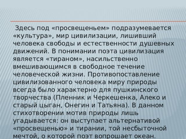Здесь под «просвещеньем» подразумевается «культура», мир цивилизации, лишивший человека свободы и естественности душевных движений. В понимании поэта цивилизация является «тираном», насильственно вмешивающимся в свободное течение человеческой жизни. Противопоставление цивилизованного человека миру природы всегда было характерно для пушкинского творчества (Пленник и Черкешенка, Алеко и старый цыган, Онегин и Татьяна). В данном стихотворении мотив природы лишь угадывается: он выступает альтернативой «просвещенью» и тирании, той несбыточной мечтой, о которой поэт вопрошает океан.