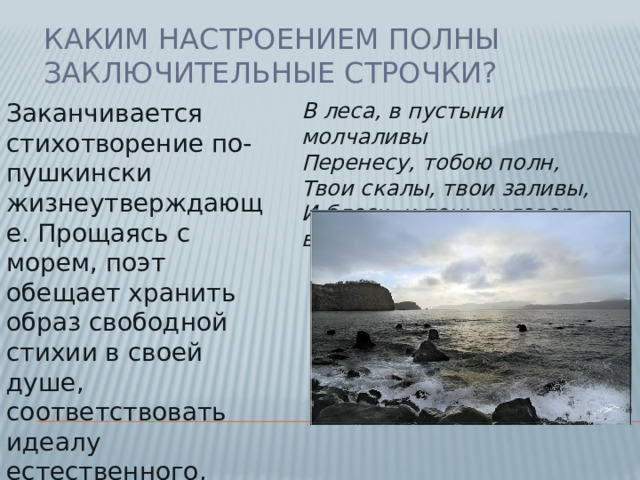 Каким настроением полны заключительные строчки? Заканчивается стихотворение по-пушкински жизнеутверждающе. Прощаясь с морем, поэт обещает хранить образ свободной стихии в своей душе, соответствовать идеалу естественного, природного человека:    В леса, в пустыни молчаливы  Перенесу, тобою полн,  Твои скалы, твои заливы,  И блеск, и тень, и говор волн .