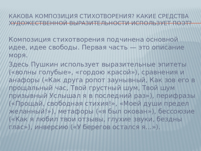 Какова композиция стихотворения? Какие средства художественной выразительности использует поэт? Композиция стихотворения подчинена основной идее, идее свободы. Первая часть — это описание моря. Здесь Пушкин использует выразительные эпитеты («волны голубые», «гордою красой»), сравнения и анафоры («Как друга ропот заунывный, Как зов его в прощальный час, Твой грустный шум, Твой шум призывный Услышал я в последний раз»), перифразы («Прощай, свободная стихия!», «Моей души предел желанный!»), метафоры («я был окован»), бессоюзие («Как я любил твои отзывы, глухие звуки, бездны глас»), инверсию («У берегов остался я...»).