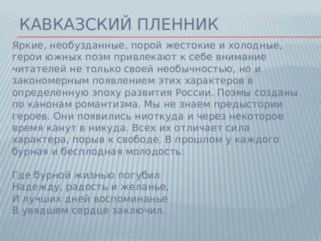 Кавказский пленник Яркие, необузданные, порой жестокие и холодные, герои южных поэм привлекают к себе внимание читателей не только своей необычностью, но и закономерным появлением этих характеров в определенную эпоху развития России. Поэмы созданы по канонам романтизма. Мы не знаем предыстории героев. Они появились ниоткуда и через некоторое время канут в никуда. Всех их отличает сила характера, порыв к свободе. В прошлом у каждого бурная и бесплодная молодость:   Где бурной жизнью погубил  Надежду, радость и желанье,  И лучших дней воспоминанье  В увядшем сердце заключил.