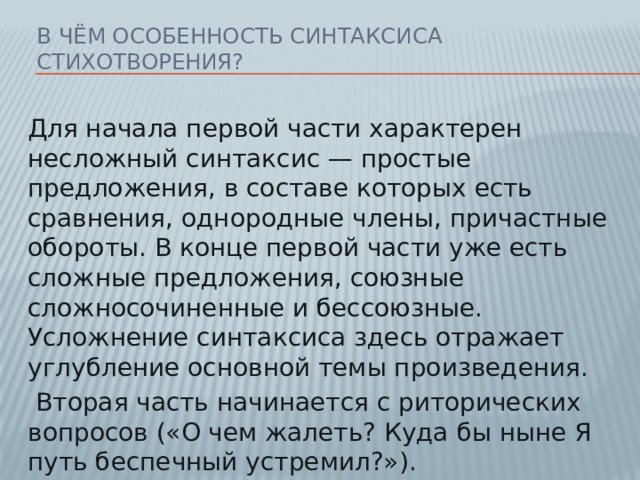 В чём особенность синтаксиса стихотворения? Для начала первой части характерен несложный синтаксис — простые предложения, в составе которых есть сравнения, однородные члены, причастные обороты. В конце первой части уже есть сложные предложения, союзные сложносочиненные и бессоюзные. Усложнение синтаксиса здесь отражает углубление основной темы произведения.  Вторая часть начинается с риторических вопросов («О чем жалеть? Куда бы ныне Я путь беспечный устремил?»).