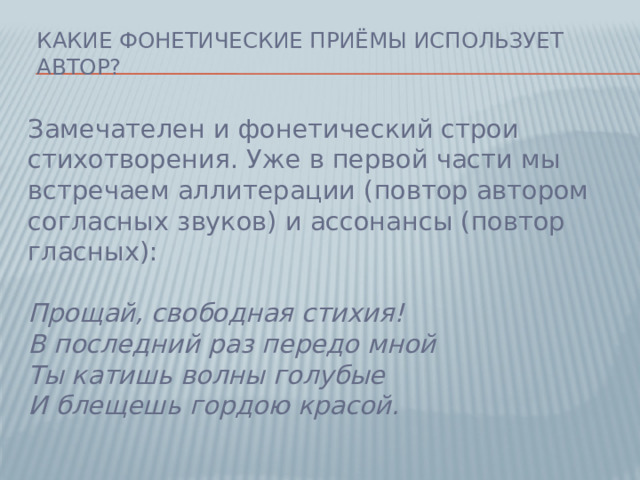 Какие фонетические приёмы использует автор? Замечателен и фонетический строи стихотворения. Уже в первой части мы встречаем аллитерации (повтор автором согласных звуков) и ассонансы (повтор гласных):   Прощай, свободная стихия!  В последний раз передо мной  Ты катишь волны голубые  И блещешь гордою красой.