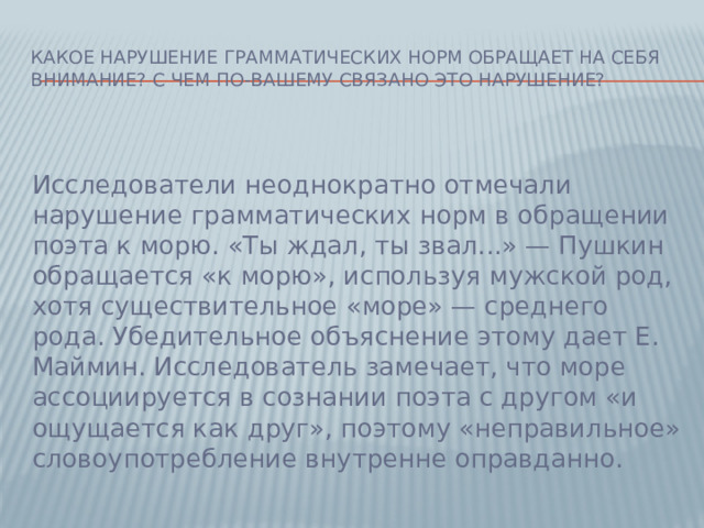 Какое нарушение грамматических норм обращает на себя внимание? С чем по-вашему связано это нарушение? Исследователи неоднократно отмечали нарушение грамматических норм в обращении поэта к морю. «Ты ждал, ты звал...» — Пушкин обращается «к морю», используя мужской род, хотя существительное «море» — среднего рода. Убедительное объяснение этому дает Е. Маймин. Исследователь замечает, что море ассоциируется в сознании поэта с другом «и ощущается как друг», поэтому «неправильное» словоупотребление внутренне оправданно.