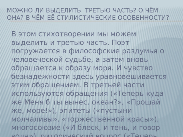 Можно ли выделить третью часть? О чём она? В чём её стилистические особенности? В этом стихотворении мы можем выделить и третью часть. Поэт погружается в философские раздумья о человеческой судьбе, а затем вновь обращается к образу моря. И чувство безнадежности здесь уравновешивается этим обращением. В третьей части используются обращения («Теперь куда же Меня б ты вынес, океан?», «Прощай же, море!»), эпитеты («пустыни молчаливы», «торжественной красы»), многосоюзие («И блеск, и тень, и говор волн»), риторический вопрос («Теперь куда же Меня б ты вынес, океан?»). Пушкин использует высокую лексику («тиран», «благо»).