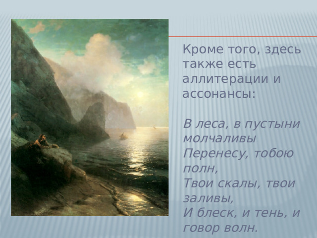 Кроме того, здесь также есть аллитерации и ассонансы:   В леса, в пустыни молчаливы  Перенесу, тобою полн,  Твои скалы, твои заливы,  И блеск, и тень, и говор волн.