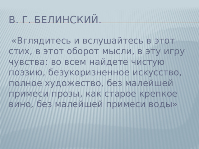 В. Г. Белинский.  «Вглядитесь и вслушайтесь в этот стих, в этот оборот мысли, в эту игру чувства: во всем найдете чистую поэзию, безукоризненное искусство, полное художество, без малейшей примеси прозы, как старое крепкое вино, без малейшей примеси воды»