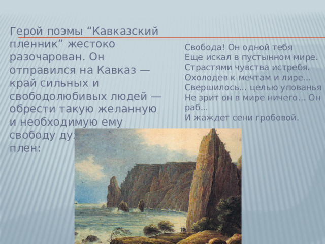 Герой поэмы “Кавказский пленник” жестоко разочарован. Он отправился на Кавказ — край сильных и свободолюбивых людей — обрести такую желанную и необходимую ему свободу духа, а попал в плен:    Свобода! Он одной тебя  Еще искал в пустынном мире.  Страстями чувства истребя.  Охолодев к мечтам и лире...  Свершилось... целью упованья  Не зрит он в мире ничего... Он раб...  И жаждет сени гробовой.