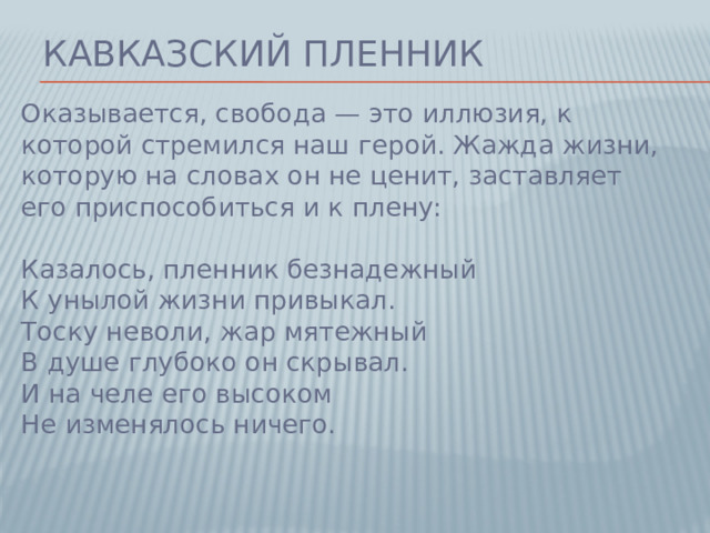 Кавказский пленник Оказывается, свобода — это иллюзия, к которой стремился наш герой. Жажда жизни, которую на словах он не ценит, заставляет его приспособиться и к плену:   Казалось, пленник безнадежный  К унылой жизни привыкал.  Тоску неволи, жар мятежный  В душе глубоко он скрывал.  И на челе его высоком  Не изменялось ничего.