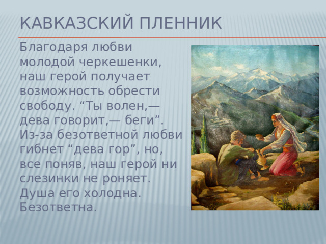 Кавказский пленник Благодаря любви молодой черкешенки, наш герой получает возможность обрести свободу. “Ты волен,— дева говорит,— беги”. Из-за безответной любви гибнет “дева гор”, но, все поняв, наш герой ни слезинки не роняет. Душа его холодна. Безответна.