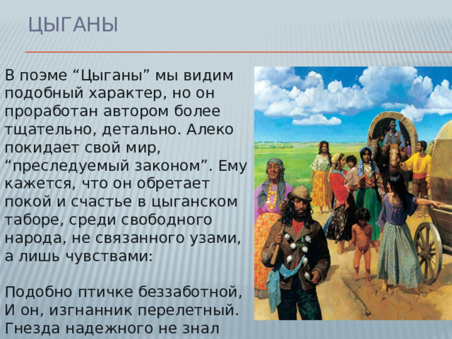 Цыганы В поэме “Цыганы” мы видим подобный характер, но он проработан автором более тщательно, детально. Алеко покидает свой мир, “преследуемый законом”. Ему кажется, что он обретает покой и счастье в цыганском таборе, среди свободного народа, не связанного узами, а лишь чувствами:   Подобно птичке беззаботной,  И он, изгнанник перелетный.  Гнезда надежного не знал  И ни к чему не привыкал...