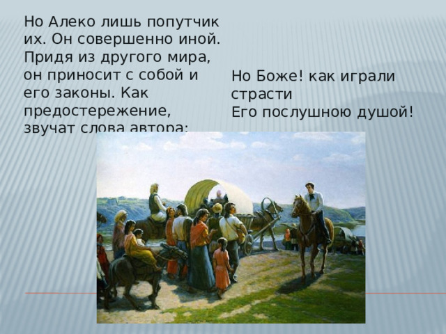 Но Алеко лишь попутчик их. Он совершенно иной. Придя из другого мира, он приносит с собой и его законы. Как предостережение, звучат слова автора:    Но Боже! как играли страсти  Его послушною душой!