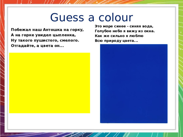 Guess a colour Это море синее - синяя вода, Голубое небо я вижу из окна. Как же сильно я люблю Всю природу цвета... Побежал наш Антошка на горку, А на горке увидел цыпленка, Ну такого пушистого, смелого. Отгадайте, а цвета он...