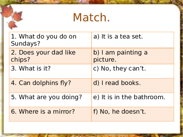 Match. 1. What do you do on Sundays? a) It is a tea set. 2. Does your dad like chips? b) I am painting a picture. 3. What is it? c) No, they can’t. 4. Can dolphins fly? d) I read books. 5. What are you doing? e) It is in the bathroom. 6. Where is a mirror? f) No, he doesn’t.
