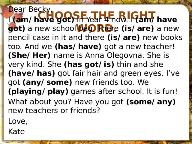 Choose the right word. Dear Becky, I (am/ have got) in Year 4 now. I (am/ have got) a new school bag. There (is/ are) a new pencil case in it and there (is/ are) new books too. And we (has/ have) got a new teacher! (She/ Her) name is Anna Olegovna. She is very kind. She (has got/ is) thin and she (have/ has) got fair hair and green eyes. I’ve got (any/ some) new friends too. We (playing/ play) games after school. It is fun! What about you? Have you got (some/ any) new teachers or friends? Love, Kate