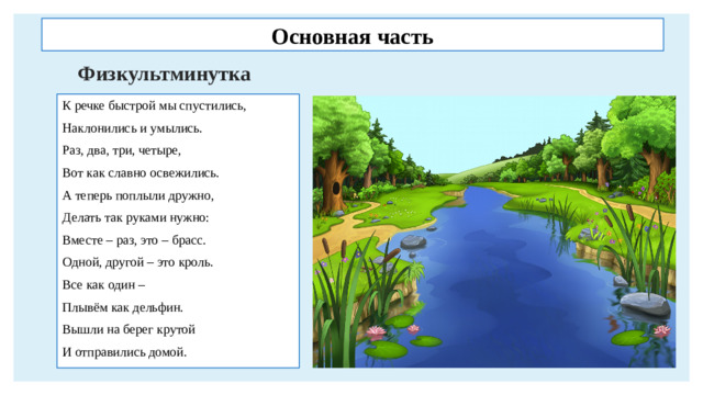 Основная часть Физкультминутка К речке быстрой мы спустились, Наклонились и умылись. Раз, два, три, четыре, Вот как славно освежились. А теперь поплыли дружно, Делать так руками нужно: Вместе – раз, это – брасс. Одной, другой – это кроль. Все как один – Плывём как дельфин. Вышли на берег крутой И отправились домой.