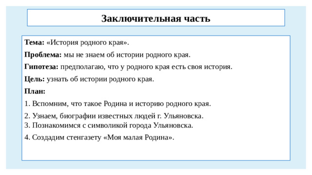 Заключительная часть Тема: «История родного края». Проблема: мы не знаем об истории родного края. Гипотеза: предполагаю, что у родного края есть своя история. Цель: узнать об истории родного края. План: 1. Вспомним, что такое Родина и историю родного края. 2. Узнаем, биографии известных людей г. Ульяновска.  3. Познакомимся с символикой города Ульяновска. 4. Создадим стенгазету «Моя малая Родина».