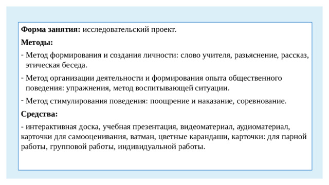 Форма занятия: исследовательский проект. Методы: Метод формирования и создания личности: слово учителя, разьяснение, рассказ, этическая беседа. Метод организации деятельности и формирования опыта общественного поведения: упражнения, метод воспитывающей ситуации. Метод стимулирования поведения: поощрение и наказание, соревнование. Средства: - интерактивная доска, учебная презентация, видеоматериал, аудиоматериал, карточки для самооценивания, ватман, цветные карандаши, карточки: для парной работы, групповой работы, индивидуальной работы.