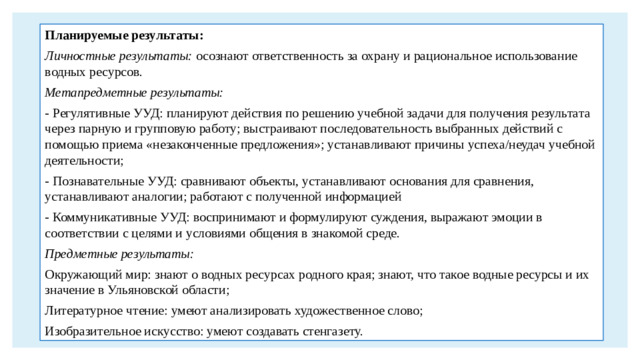 Планируемые результаты: Личностные результаты: осознают ответственность за охрану и рациональное использование водных ресурсов. Метапредметные результаты: - Регулятивные УУД: планируют действия по решению учебной задачи для получения результата через парную и групповую работу; выстраивают последовательность выбранных действий с помощью приема «незаконченные предложения»; устанавливают причины успеха/неудач учебной деятельности; - Познавательные УУД: сравнивают объекты, устанавливают основания для сравнения, устанавливают аналогии; работают с полученной информацией - Коммуникативные УУД: воспринимают и формулируют суждения, выражают эмоции в соответствии с целями и условиями общения в знакомой среде. Предметные результаты: Окружающий мир: знают о водных ресурсах родного края; знают, что такое водные ресурсы и их значение в Ульяновской области; Литературное чтение: умеют анализировать художественное слово; Изобразительное искусство: умеют создавать стенгазету.