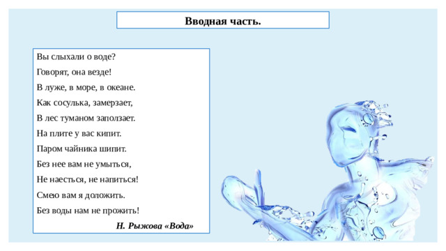 Вводная часть. Вы слыхали о воде? Говорят, она везде! В луже, в море, в океане. Как сосулька, замерзает, В лес туманом заползает. На плите у вас кипит. Паром чайника шипит. Без нее вам не умыться, Не наесться, не напиться! Смею вам я доложить. Без воды нам не прожить!  Н. Рыжова «Вода»