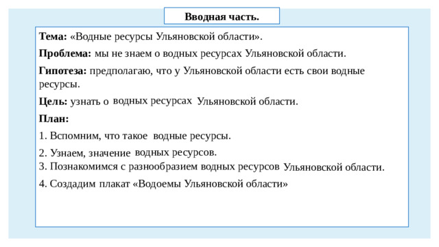Вводная часть. Тема: «Водные ресурсы Ульяновской области». Проблема: мы не знаем о водных ресурсах Ульяновской области. Гипотеза: предполагаю, что у Ульяновской области есть свои водные ресурсы. Цель: узнать о Ульяновской области. План: 1. Вспомним, что такое 2. Узнаем, значение  3. Познакомимся с разнообразием водных ресурсов 4. Создадим водных ресурсах водные ресурсы. водных ресурсов. Ульяновской области. плакат «Водоемы Ульяновской области»