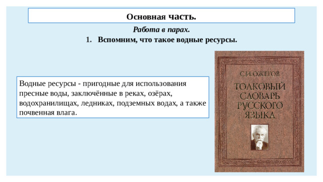 Основная часть. Работа в парах. Вспомним, что такое водные ресурсы. Водные ресурсы - пригодные для использования пресные воды, заключённые в реках, озёрах, водохранилищах, ледниках, подземных водах, а также почвенная влага.