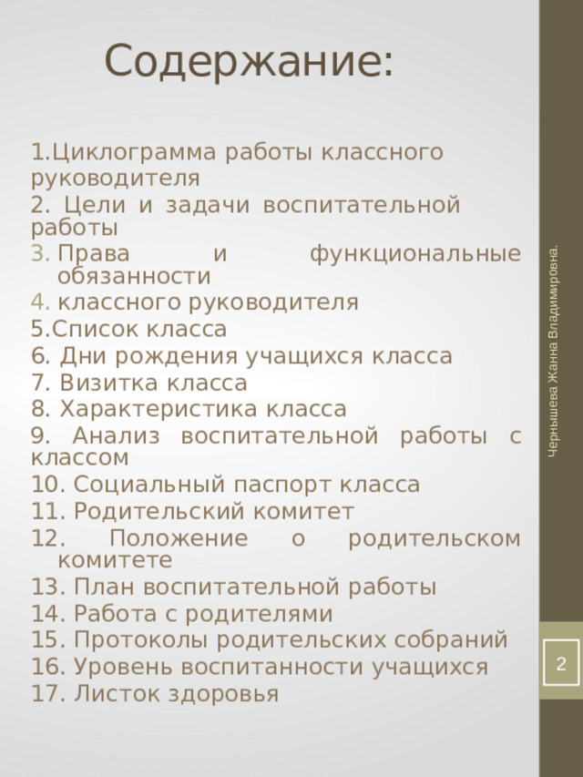Чернышева Жанна Владимировна. Содержание: 1.Циклограмма работы классного руководителя 2. Цели и задачи воспитательной работы Права и функциональные обязанности классного руководителя 5.Список класса 6. Дни рождения учащихся класса 7. Визитка класса 8. Характеристика класса 9. Анализ воспитательной работы с классом 10. Социальный паспорт класса 11. Родительский комитет 12. Положение о родительском комитете 13. План воспитательной работы 14. Работа с родителями 15. Протоколы родительских собраний 16. Уровень воспитанности учащихся 17. Листок здоровья