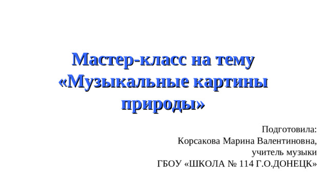 Мастер-класс на тему «Музыкальные картины природы» Подготовила: Корсакова Марина Валентиновна, учитель музыки ГБОУ «ШКОЛА № 114 Г.О.ДОНЕЦК»