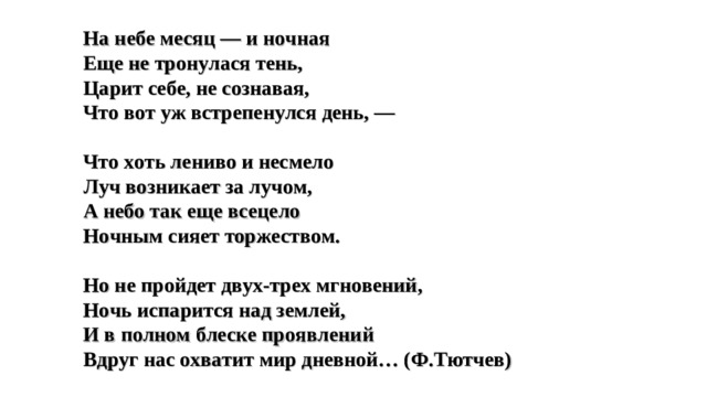 На небе месяц — и ночная Еще не тронулася тень, Царит себе, не сознавая, Что вот уж встрепенулся день, —  Что хоть лениво и несмело Луч возникает за лучом, А небо так еще всецело Ночным сияет торжеством.  Но не пройдет двух-трех мгновений, Ночь испарится над землей, И в полном блеске проявлений Вдруг нас охватит мир дневной… (Ф.Тютчев)