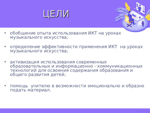 ЦЕЛИ обобщение опыта использования ИКТ на уроках музыкального искусства;   определение эффективности применения ИКТ на уроках музыкального искусства;  активизация использования современных образовательных и информационно - коммуникационных технологий для освоения содержания образования и общего развития детей;  помощь учителю в возможности эмоционально и образно подать материал.    