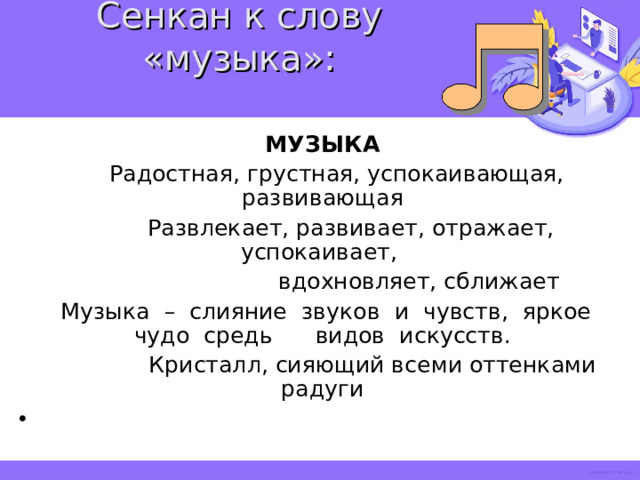 Сенкан к слову «музыка»:   МУЗЫКА  Радостная, грустная, успокаивающая, развивающая  Развлекает, развивает, отражает, успокаивает,  вдохновляет, сближает  Музыка – слияние звуков и чувств, яркое чудо средь видов искусств.  Кристалл, сияющий всеми оттенками радуги