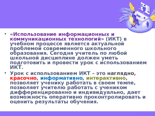« Использование информационных и коммуникационных технологий » (ИКТ) в учебном процессе является актуальной проблемой современного школьного образования. Сегодня учитель по любой школьной дисциплине должен уметь подготовить и провести урок с использованием ИКТ. Урок с использованием ИКТ – это наглядно , красочно , информативно , интерактивно , позволяет ученику работать в своем темпе, позволяет учителю работать с учеником дифференцированно и индивидуально, дает возможность оперативно проконтролировать и оценить результаты обучения.