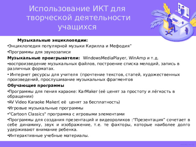 Использование ИКТ для  творческой деятельности учащихся  Музыкальные энциклопедии: Энциклопедия популярной музыки Кирилла и Мефодия” Программы для звукозаписи Музыкальные проигрыватели: WindowsMediaPlayer, WinAmp и т.д. воспроизведение музыкальных файлов, построение списка мелодий, запись в различных форматах.  Интернет ресурсы для учителя (прочтение текстов, статей, художественных произведений, прослушивание музыкальных фрагментов Обучающие программы