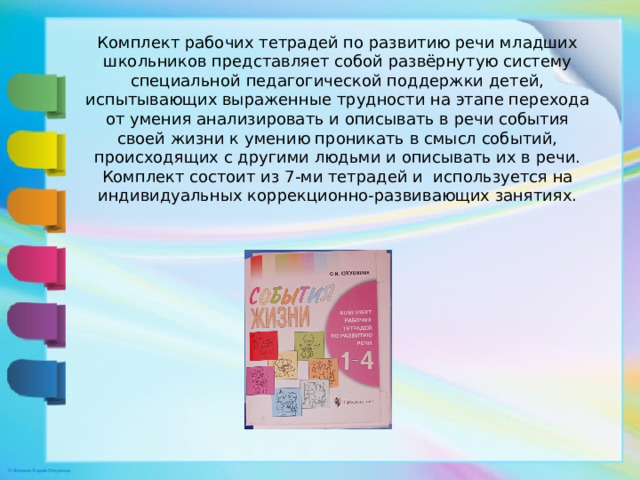 Комплект рабочих тетрадей по развитию речи младших школьников представляет собой развёрнутую систему специальной педагогической поддержки детей, испытывающих выраженные трудности на этапе перехода от умения анализировать и описывать в речи события своей жизни к умению проникать в смысл событий, происходящих с другими людьми и описывать их в речи. Комплект состоит из 7-ми тетрадей и используется на индивидуальных коррекционно-развивающих занятиях.