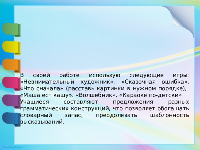 В своей работе использую следующие игры: «Невнимательный художник», «Сказочная ошибка», «Что сначала» (расставь картинки в нужном порядке), «Маша ест кашу». «Волшебник», «Караоке по-детски» Учащиеся составляют предложения разных грамматических конструкций, что позволяет обогащать словарный запас, преодолевать шаблонность высказываний.