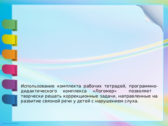Использование комплекта рабочих тетрадей, программно-дидактического комплекса «Логомер» позволяет творчески решать коррекционные задачи, направленные на развитие связной речи у детей с нарушением слуха.