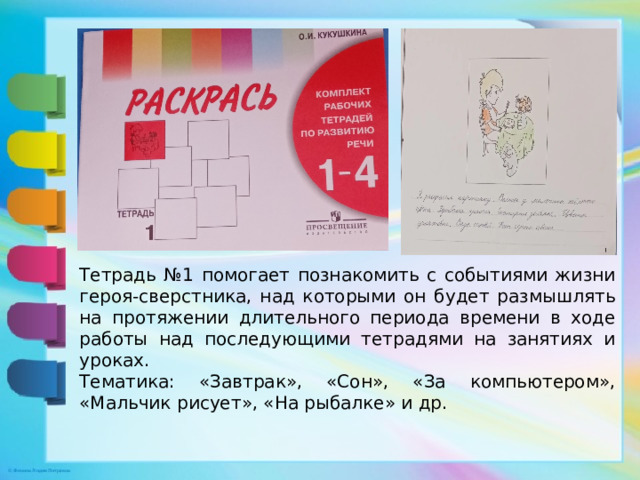 Тетрадь №1 помогает познакомить с событиями жизни героя-сверстника, над которыми он будет размышлять на протяжении длительного периода времени в ходе работы над последующими тетрадями на занятиях и уроках. Тематика: «Завтрак», «Сон», «За компьютером», «Мальчик рисует», «На рыбалке» и др.