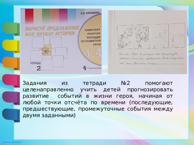 Задания из тетради №2 помогают целенаправленно учить детей прогнозировать развитие событий в жизни героя, начиная от любой точки отсчёта по времени (последующие, предшествующие, промежуточные события между двумя заданными)