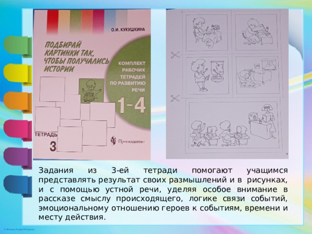 Задания из 3-ей тетради помогают учащимся представлять результат своих размышлений и в рисунках, и с помощью устной речи, уделяя особое внимание в рассказе смыслу происходящего, логике связи событий, эмоциональному отношению героев к событиям, времени и месту действия.