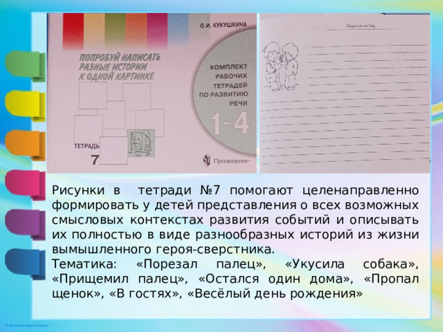 Рисунки в тетради №7 помогают целенаправленно формировать у детей представления о всех возможных смысловых контекстах развития событий и описывать их полностью в виде разнообразных историй из жизни вымышленного героя-сверстника. Тематика: «Порезал палец», «Укусила собака», «Прищемил палец», «Остался один дома», «Пропал щенок», «В гостях», «Весёлый день рождения»