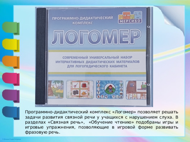 Программно-дидактический комплекс «Логомер» позволяет решать задачи развития связной речи у учащихся с нарушением слуха. В разделах «Связная речь», «Обучение чтению» подобраны игры и игровые упражнения, позволяющие в игровой форме развивать фразовую речь.