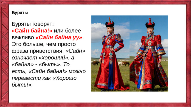 Буряты Буряты говорят: «Сайн байна!» или более вежливо  «Сайн байна уу» . Это больше, чем просто фраза приветствия.  «Сайн» означает «хороший», а «байна» - «быть». То есть, «Сайн байна!» можно перевести как «Хорошо быть!».