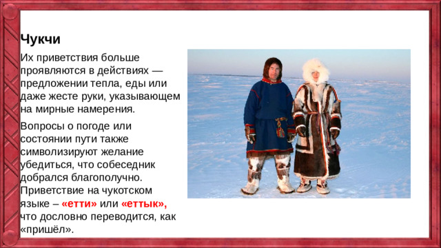 Чукчи Их приветствия больше проявляются в действиях — предложении тепла, еды или даже жесте руки, указывающем на мирные намерения. Вопросы о погоде или состоянии пути также символизируют желание убедиться, что собеседник добрался благополучно​. Приветствие на чукотском языке – «етти» или «еттык», что дословно переводится, как «пришёл».