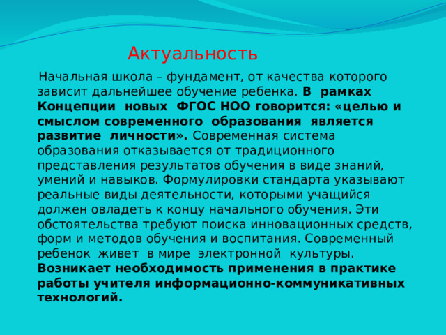 Актуальность  Начальная школа – фундамент, от качества которого зависит дальнейшее обучение ребенка. В рамках Концепции новых ФГОС НОО говорится: «целью и смыслом современного образования является развитие личности». Современная система образования отказывается от традиционного представления результатов обучения в виде знаний, умений и навыков. Формулировки стандарта указывают реальные виды деятельности, которыми учащийся должен овладеть к концу начального обучения. Эти обстоятельства требуют поиска инновационных средств, форм и методов обучения и воспитания. Современный ребенок живет в мире электронной культуры. Возникает необходимость применения в практике работы учителя информационно-коммуникативных технологий.