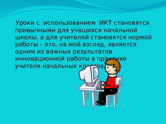Уроки с использованием ИКТ становятся привычными для учащихся начальной школы, а для учителей становятся нормой работы – это, на мой взгляд, является одним из важных результатов инновационной работы в практике учителя начальных классов.