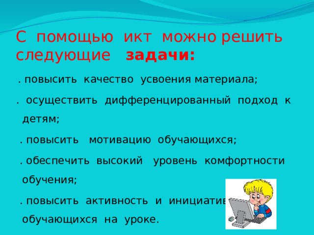 С помощью икт можно решить следующие задачи:  . повысить качество усвоения материала;  . осуществить дифференцированный подход к детям;  . повысить мотивацию обучающихся;  . обеспечить высокий уровень комфортности обучения;  . повысить активность и инициативность обучающихся на уроке.