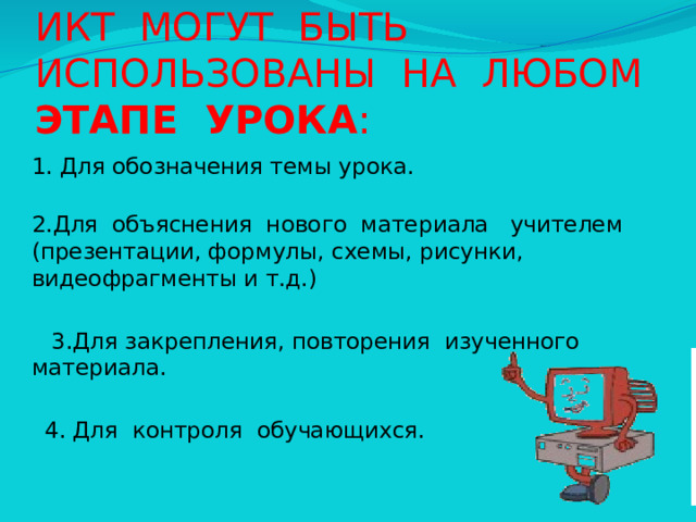 ИКТ МОГУТ БЫТЬ ИСПОЛЬЗОВАНЫ НА ЛЮБОМ ЭТАПЕ УРОКА :  1. Для обозначения темы урока.  2.Для объяснения нового материала учителем (презентации, формулы, схемы, рисунки, видеофрагменты и т.д.)  3.Для закрепления, повторения изученного материала.  4. Для контроля обучающихся. 