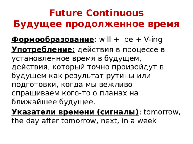 Future Continuous  Будущее продолженное время Формообразование : will + be + V-ing Употребление: действия в процессе в установленное время в будущем, действия, который точно произойдут в будущем как результат рутины или подготовки, когда мы вежливо спрашиваем кого-то о планах на ближайшее будущее. Указатели времени (сигналы) : tomorrow, the day after tomorrow, next, in a week