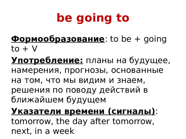 be going to Формообразование : to be + going to + V Употребление: планы на будущее, намерения, прогнозы, основанные на том, что мы видим и знаем, решения по поводу действий в ближайшем будущем Указатели времени (сигналы) : tomorrow, the day after tomorrow, next, in a week