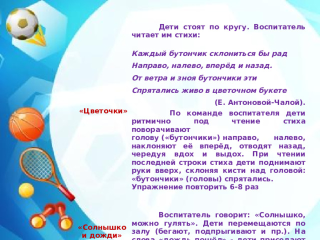   «Цветочки»  Дети стоят по кругу. Воспитатель читает им стихи:      Каждый бутончик склониться бы рад   «Солнышко и дожди»   Направо, налево, вперёд и назад.  Воспитатель говорит: «Солнышко, можно гулять». Дети перемещаются по залу (бегают, подпрыгивают и пр.). На слова «дождь пошёл» - дети приседают и на выдохе произносят: «Кап-кап-кап-кап». От ветра и зноя бутончики эти Спрятались живо в цветочном букете (Е. Антоновой-Чалой).  По команде воспитателя дети ритмично под чтение стиха поворачивают голову («бутончики») направо, налево, наклоняют её вперёд, отводят назад, чередуя вдох и выдох. При чтении последней строки стиха дети поднимают руки вверх, склоняя кисти над головой: «бутончики» (головы) спрятались. Упражнение повторить 6-8 раз